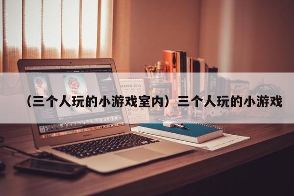 （三个人玩的小游戏室内）三个人玩的小游戏