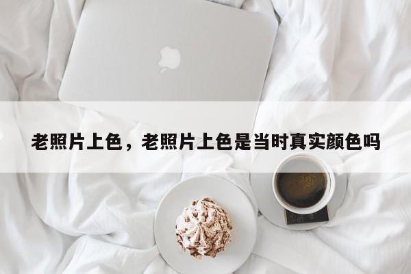 老照片上色，老照片上色是当时真实颜色吗