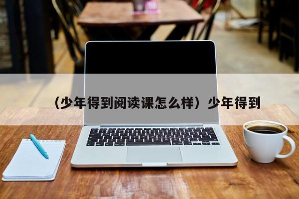 （少年得到阅读课怎么样）少年得到