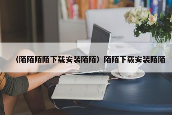 （陌陌陌陌下载安装陌陌）陌陌下载安装陌陌