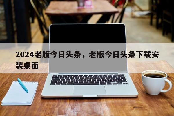 2024老版今日头条，老版今日头条下载安装桌面
