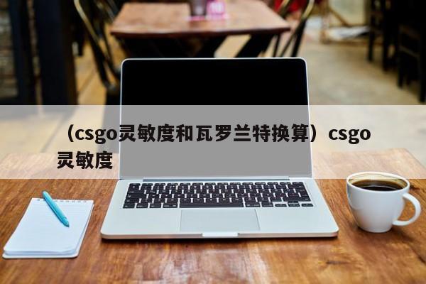 （csgo灵敏度和瓦罗兰特换算）csgo灵敏度