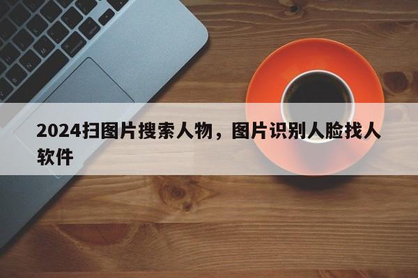 2024扫图片搜索人物，图片识别人脸找人软件