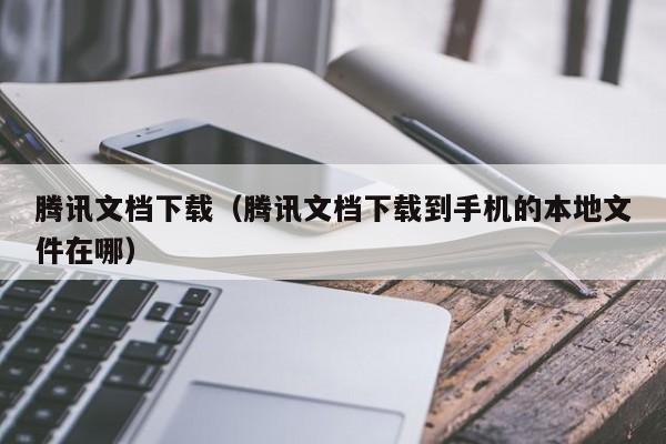 腾讯文档下载（腾讯文档下载到手机的本地文件在哪）