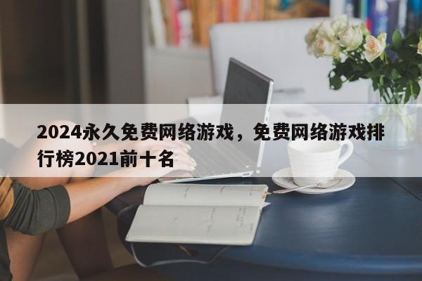 2024永久免费网络游戏，免费网络游戏排行榜2021前十名