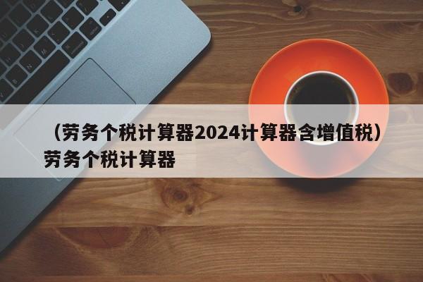 （劳务个税计算器2024计算器含增值税）劳务个税计算器