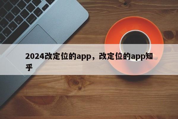 2024改定位的app，改定位的app知乎