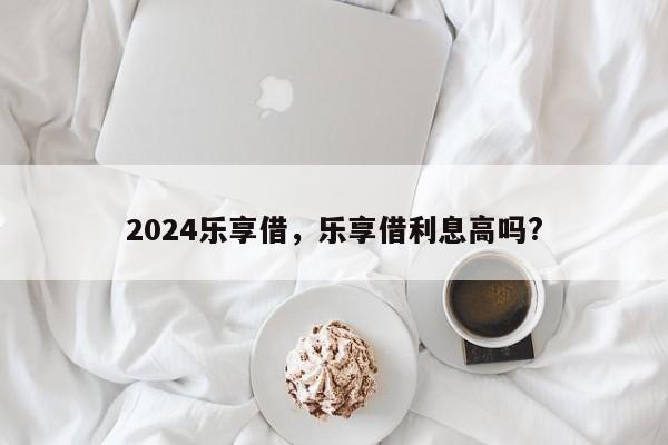 2024乐享借，乐享借利息高吗?