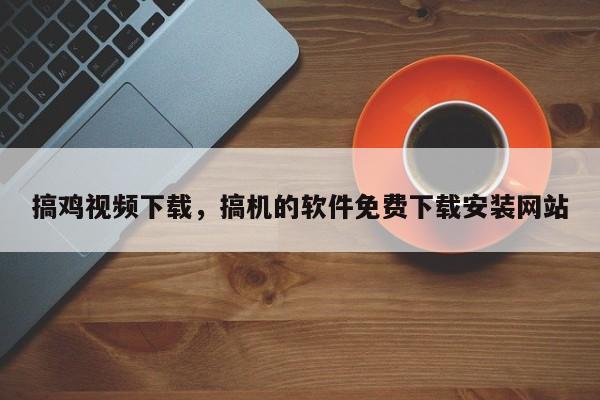 搞鸡视频下载，搞机的软件免费下载安装网站