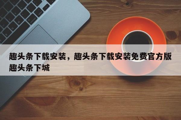 趣头条下载安装，趣头条下载安装免费官方版趣头条下城