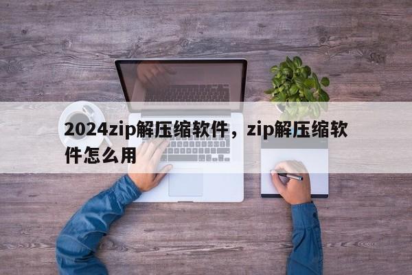 2024zip解压缩软件，zip解压缩软件怎么用