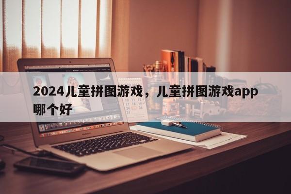 2024儿童拼图游戏，儿童拼图游戏app哪个好