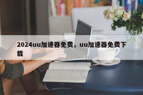 2024uu加速器免费，uu加速器免费下载