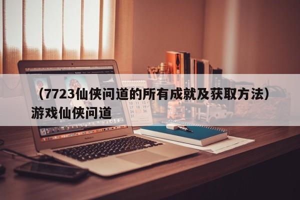 （7723仙侠问道的所有成就及获取方法）游戏仙侠问道