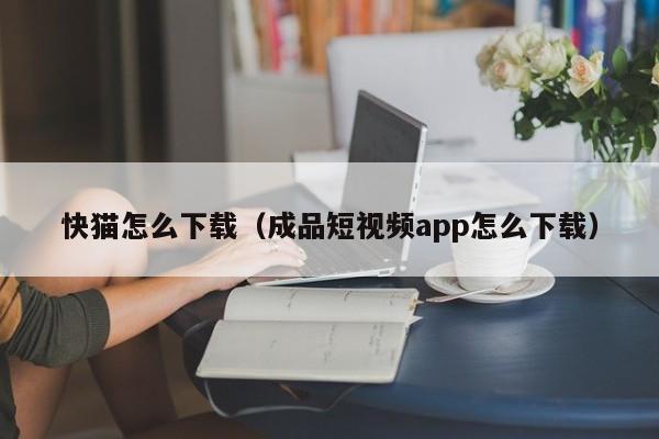 快猫怎么下载（成品短视频app怎么下载）