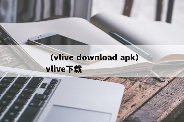 （vlive download apk）vlive下载