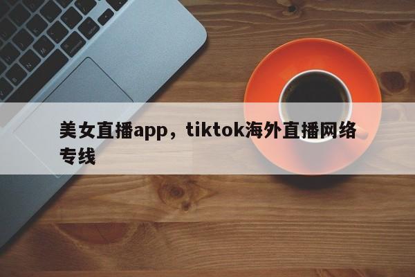 美女直播app，tiktok海外直播网络专线