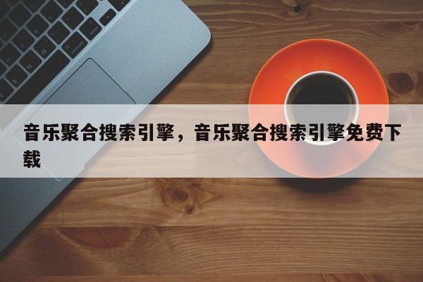 音乐聚合搜索引擎，音乐聚合搜索引擎免费下载