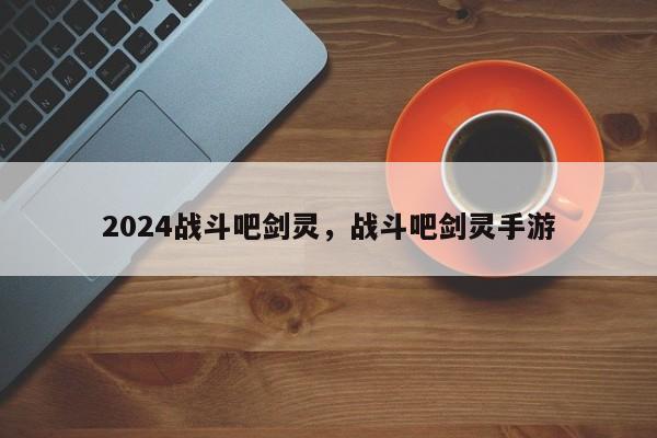 2024战斗吧剑灵，战斗吧剑灵手游