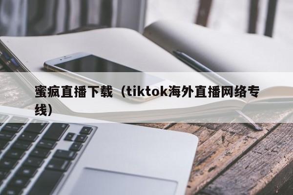 蜜疯直播下载（tiktok海外直播网络专线）