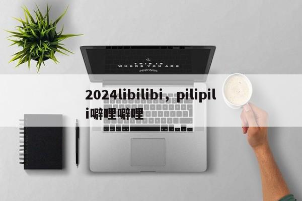 2024libilibi，pilipili噼哩噼哩