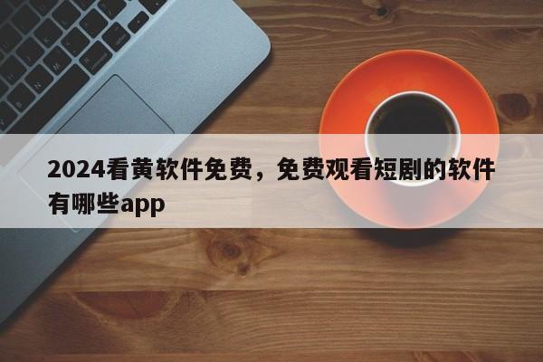 2024看黄软件免费，免费观看短剧的软件有哪些app