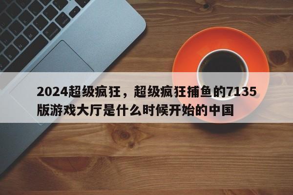 2024超级疯狂，超级疯狂捕鱼的7135版游戏大厅是什么时候开始的中国