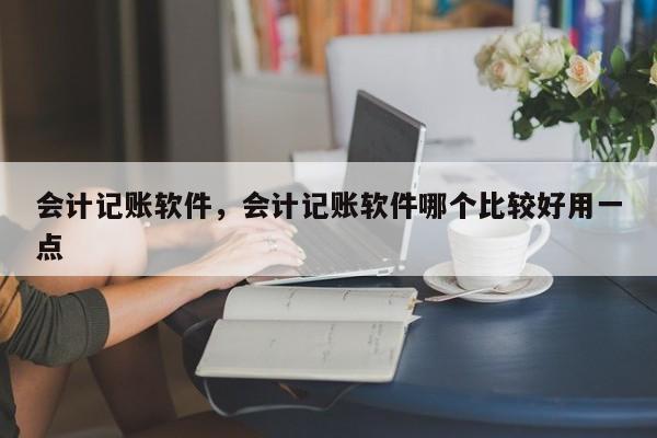 会计记账软件，会计记账软件哪个比较好用一点