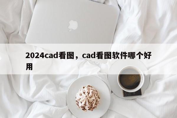 2024cad看图，cad看图软件哪个好用