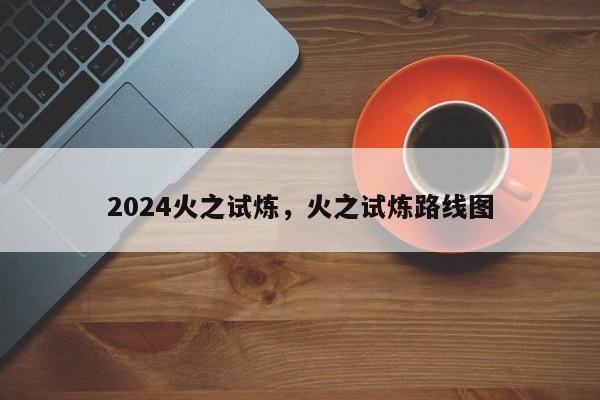 2024火之试炼，火之试炼路线图