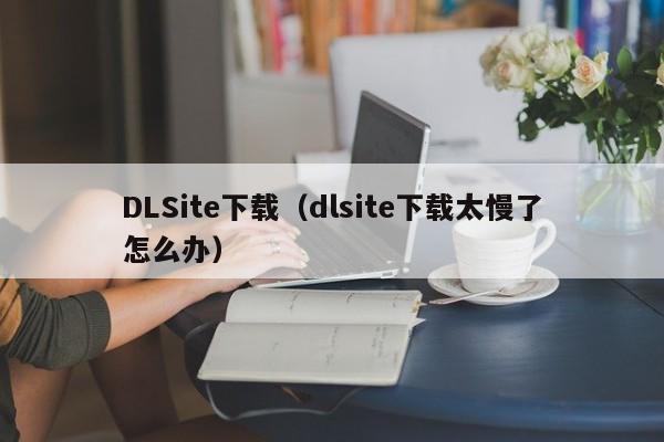 DLSite下载（dlsite下载太慢了怎么办）