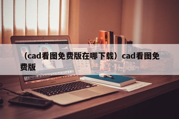 （cad看图免费版在哪下载）cad看图免费版