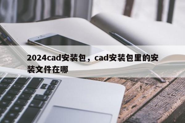 2024cad安装包，cad安装包里的安装文件在哪