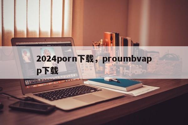 2024porn下载，proumbvapp下载