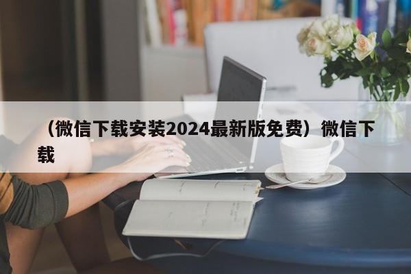 （微信下载安装2024最新版免费）微信下载