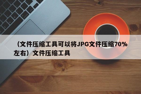 （文件压缩工具可以将JPG文件压缩70%左右）文件压缩工具