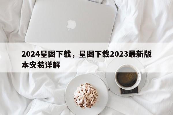 2024星图下载，星图下载2023最新版本安装详解