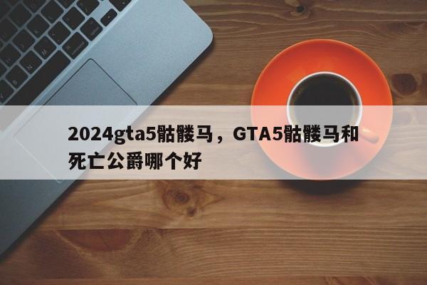 2024gta5骷髅马，GTA5骷髅马和死亡公爵哪个好