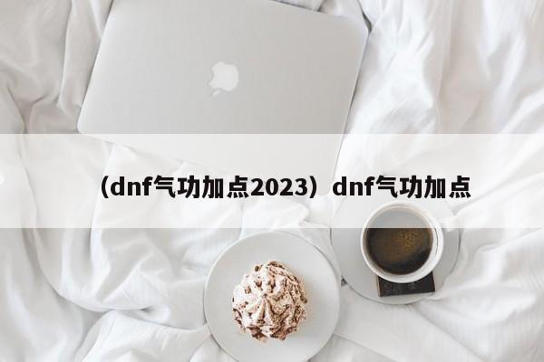 （dnf气功加点2023）dnf气功加点