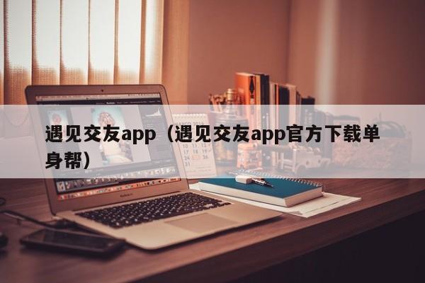 遇见交友app（遇见交友app官方下载单身帮）