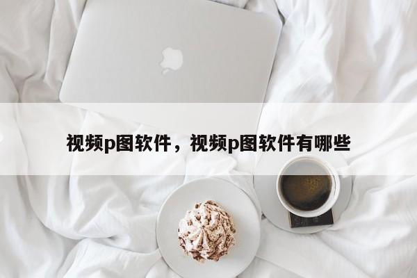 视频p图软件，视频p图软件有哪些