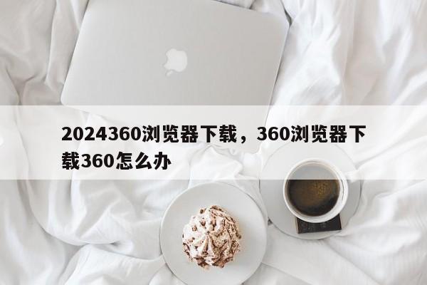 2024360浏览器下载，360浏览器下载360怎么办